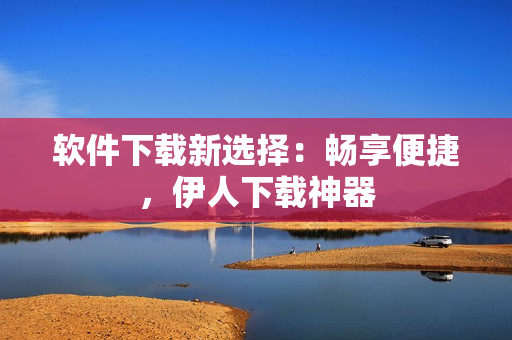 軟件下載新選擇：暢享便捷，伊人下載神器