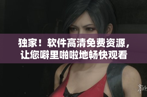 獨(dú)家！軟件高清免費(fèi)資源，讓您噼里啪啦地暢快觀看
