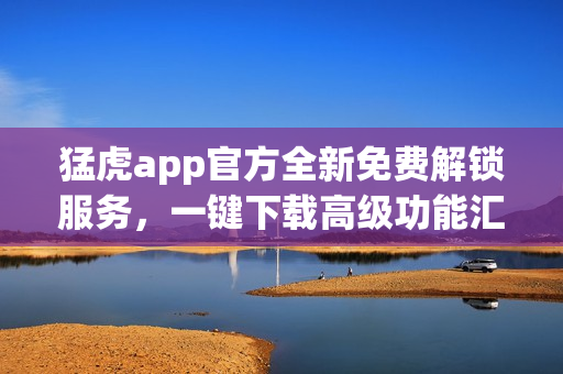 猛虎app官方全新免費解鎖服務，一鍵下載高級功能匯總