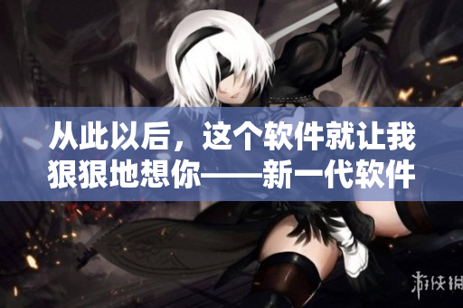 從此以后，這個(gè)軟件就讓我狠狠地想你——新一代軟件相思病首選！