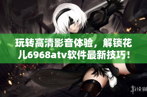玩轉(zhuǎn)高清影音體驗(yàn)，解鎖花兒6968atv軟件最新技巧！