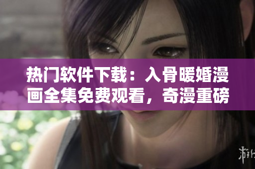 熱門軟件下載：入骨暖婚漫畫全集免費觀看，奇漫重磅推薦