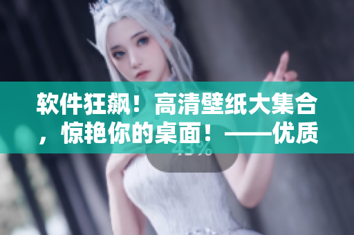 軟件狂飆！高清壁紙大集合，驚艷你的桌面！——優(yōu)質軟件相關文章編輯