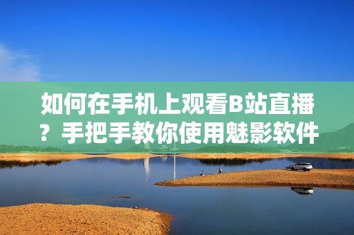 如何在手機(jī)上觀看B站直播？手把手教你使用魅影軟件看直播步驟詳解