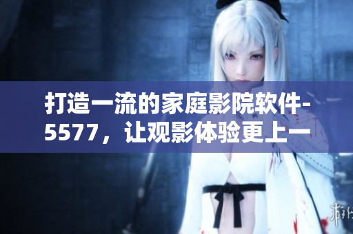 打造一流的家庭影院軟件-5577，讓觀影體驗更上一層樓！