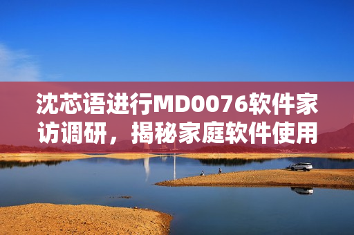 沈芯語(yǔ)進(jìn)行MD0076軟件家訪調(diào)研，揭秘家庭軟件使用習(xí)慣