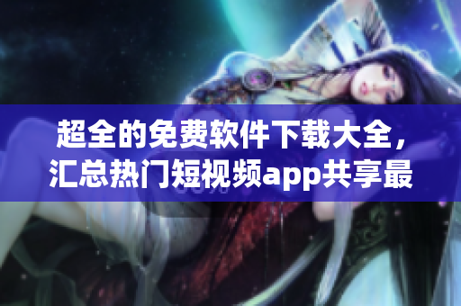超全的免費軟件下載大全，匯總熱門短視頻app共享最新資訊