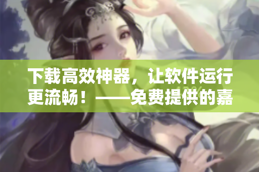 下載高效神器，讓軟件運行更流暢！——免費提供的嘉興圈軟件下載資源