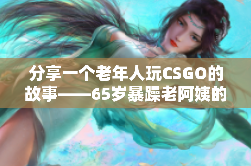 分享一個老年人玩CSGO的故事——65歲暴躁老阿姨的獨特戰(zhàn)斗方式