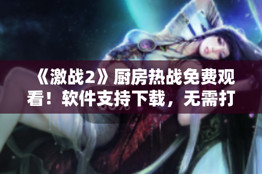 《激戰(zhàn)2》廚房熱戰(zhàn)免費(fèi)觀看！軟件支持下載，無需打賞！