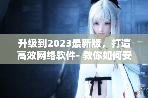 升級(jí)到2023最新版，打造高效網(wǎng)絡(luò)軟件- 教你如何安裝9 1短視頻