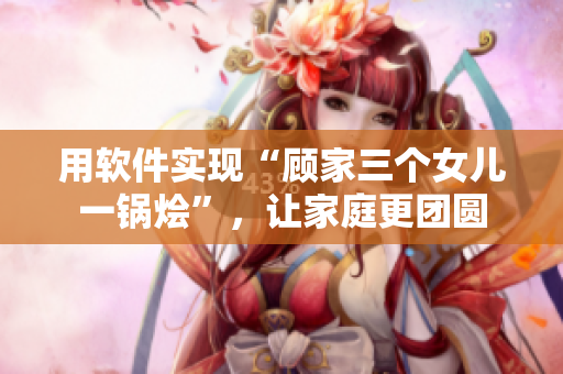 用軟件實現(xiàn)“顧家三個女兒一鍋燴”，讓家庭更團圓