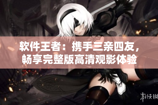 軟件王者：攜手三親四友，暢享完整版高清觀影體驗