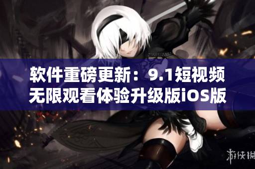 軟件重磅更新：9.1短視頻無限觀看體驗升級版iOS版免費發(fā)布！