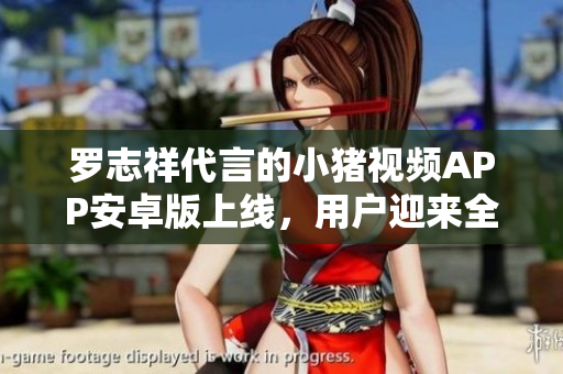 羅志祥代言的小豬視頻APP安卓版上線，用戶迎來全新觀影體驗