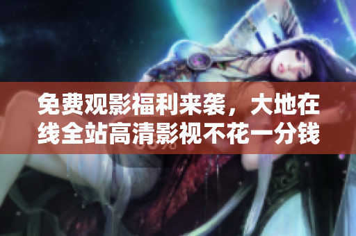 免費觀影福利來襲，大地在線全站高清影視不花一分錢！