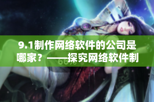 9.1制作網(wǎng)絡(luò)軟件的公司是哪家？——探究網(wǎng)絡(luò)軟件制作背后的公司優(yōu)勢(shì)