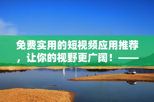 免費實用的短視頻應(yīng)用推薦，讓你的視野更廣闊！——網(wǎng)絡(luò)軟件編輯推薦