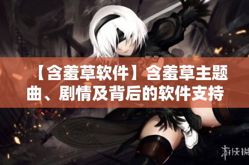 【含羞草軟件】含羞草主題曲、劇情及背后的軟件支持，一文揭秘！