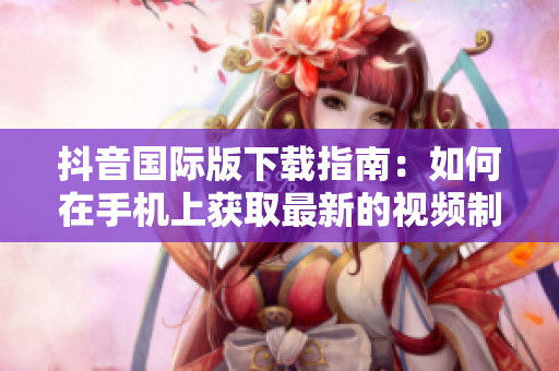 抖音國(guó)際版下載指南：如何在手機(jī)上獲取最新的視頻制作應(yīng)用程序