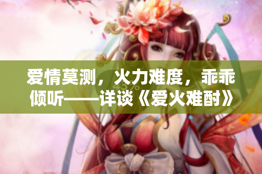 愛(ài)情莫測(cè)，火力難度，乖乖?xún)A聽(tīng)——詳談《愛(ài)火難酎》43話(huà)
