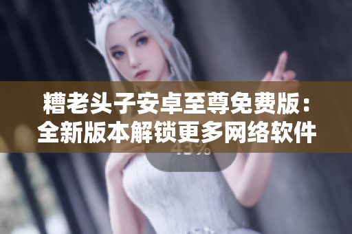 糟老頭子安卓至尊免費(fèi)版：全新版本解鎖更多網(wǎng)絡(luò)軟件功能