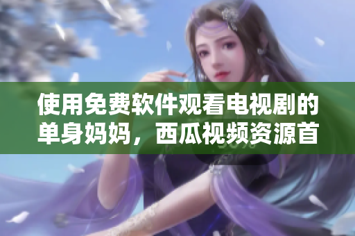 使用免費軟件觀看電視劇的單身媽媽，西瓜視頻資源首選