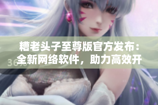 糟老頭子至尊版官方發(fā)布：全新網(wǎng)絡(luò)軟件，助力高效開發(fā)！