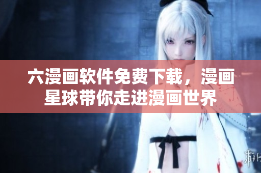 六漫畫軟件免費下載，漫畫星球帶你走進漫畫世界