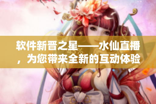 軟件新晉之星——水仙直播，為您帶來(lái)全新的互動(dòng)體驗(yàn)