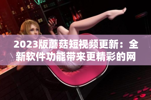2023版蘑菇短視頻更新：全新軟件功能帶來(lái)更精彩的網(wǎng)絡(luò)視頻體驗(yàn)！