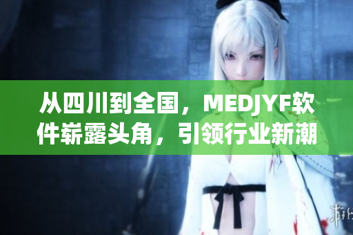 從四川到全國，MEDJYF軟件嶄露頭角，引領行業(yè)新潮流