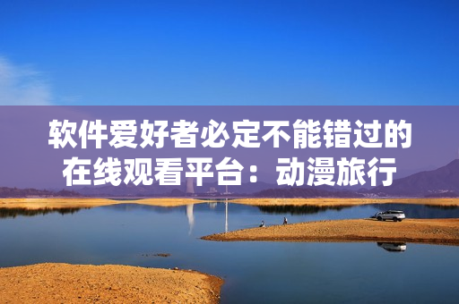 軟件愛(ài)好者必定不能錯(cuò)過(guò)的在線(xiàn)觀(guān)看平臺(tái)：動(dòng)漫旅行