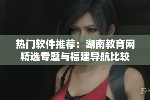 熱門軟件推薦：湖南教育網(wǎng)精選專題與福建導(dǎo)航比較