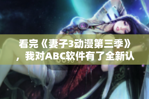 看完《妻子3動漫第三季》，我對ABC軟件有了全新認識！