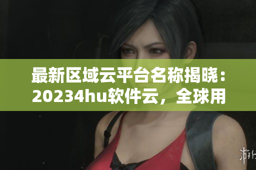 最新區(qū)域云平臺(tái)名稱揭曉：20234hu軟件云，全球用戶云集。