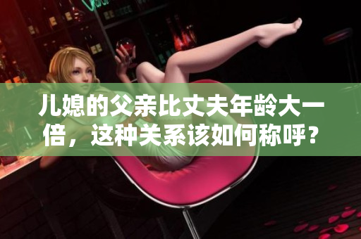 兒媳的父親比丈夫年齡大一倍，這種關(guān)系該如何稱呼？