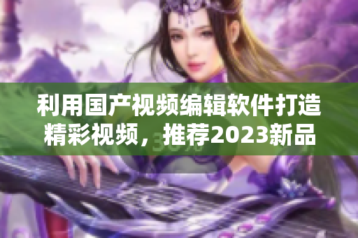 利用國(guó)產(chǎn)視頻編輯軟件打造精彩視頻，推薦2023新品軟件
