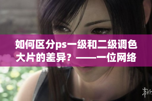 如何區(qū)分ps一級和二級調(diào)色大片的差異？——一位網(wǎng)絡(luò)軟件編輯的分享