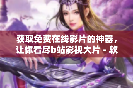 獲取免費在線影片的神器，讓你看盡b站影視大片 - 軟件技巧大公開