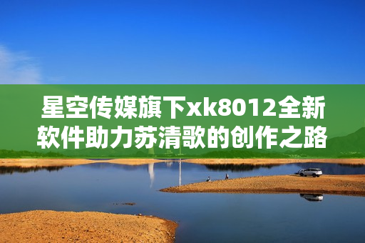 星空傳媒旗下xk8012全新軟件助力蘇清歌的創(chuàng)作之路