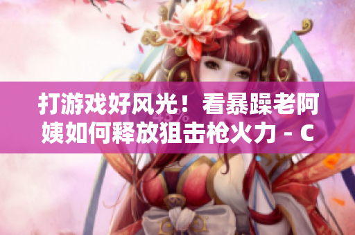 打游戲好風(fēng)光！看暴躁老阿姨如何釋放狙擊槍火力 - CSGO技巧分享