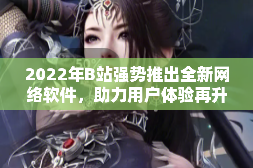 2022年B站強勢推出全新網(wǎng)絡(luò)軟件，助力用戶體驗再升級