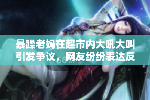 暴躁老媽在超市內(nèi)大吼大叫引發(fā)爭議，網(wǎng)友紛紛表達(dá)反感情緒