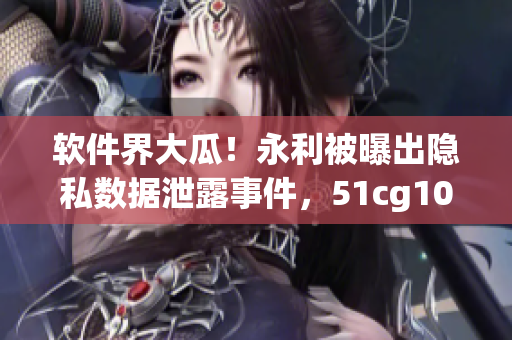 軟件界大瓜！永利被曝出隱私數(shù)據(jù)泄露事件，51cg10爆料指向一款知名軟件！
