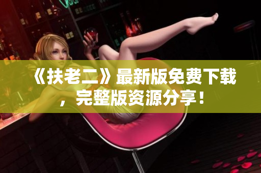 《扶老二》最新版免費(fèi)下載，完整版資源分享！