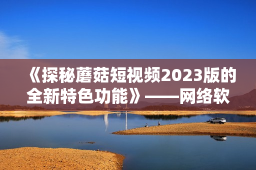 《探秘蘑菇短視頻2023版的全新特色功能》——網(wǎng)絡(luò)軟件編輯報道