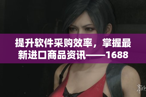 提升軟件采購效率，掌握最新進(jìn)口商品資訊——1688入口軟件版全面更新