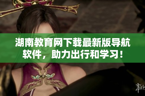 湖南教育網(wǎng)下載最新版導(dǎo)航軟件，助力出行和學(xué)習(xí)！