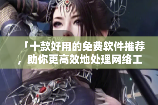「十款好用的免費(fèi)軟件推薦，助你更高效地處理網(wǎng)絡(luò)工作」